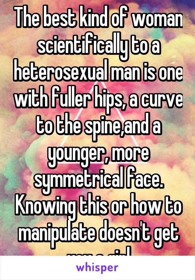 The best kind of woman scientifically to a heterosexual man is one with fuller hips, a curve to the spine,and a younger, more symmetrical face. Knowing this or how to manipulate doesn't get you a girl