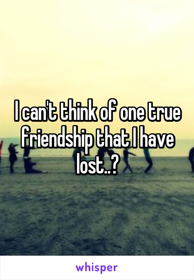 I can't think of one true friendship that I have lost..?