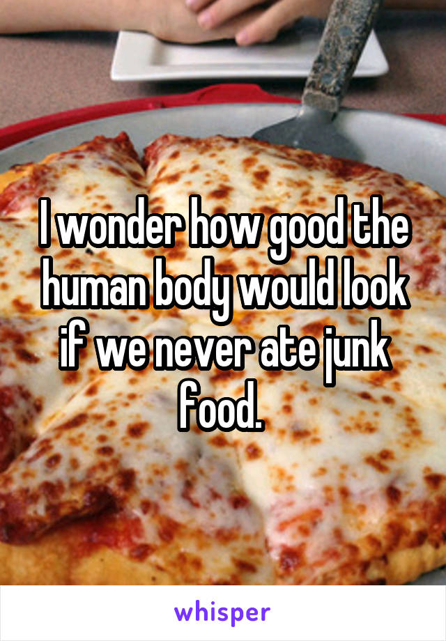I wonder how good the human body would look if we never ate junk food. 