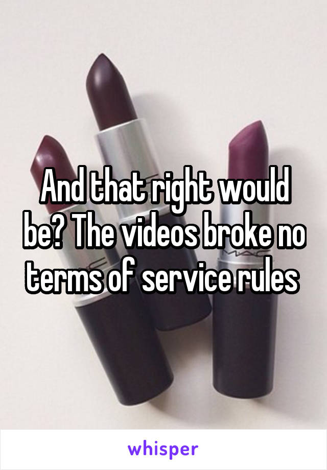 And that right would be? The videos broke no terms of service rules 