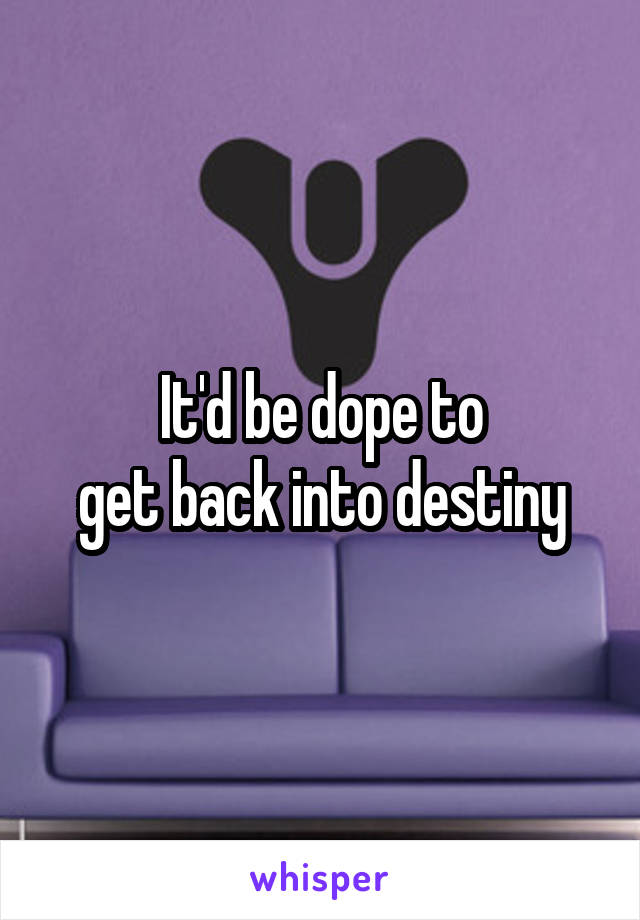 It'd be dope to
get back into destiny