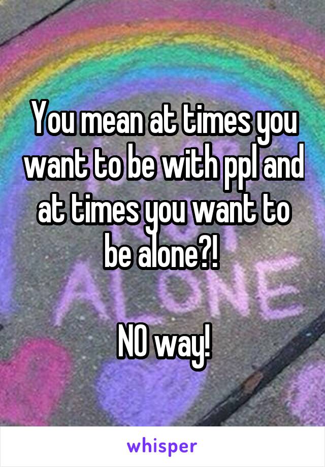 You mean at times you want to be with ppl and at times you want to be alone?! 

NO way!