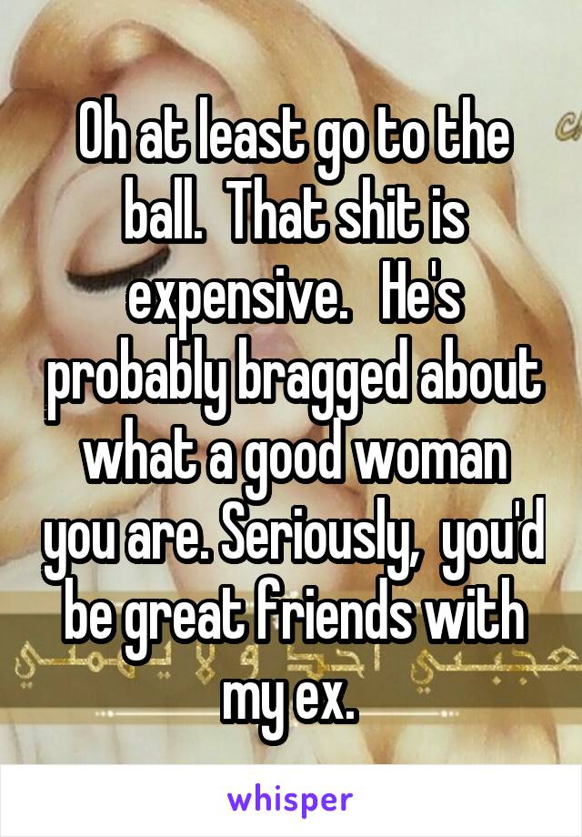 Oh at least go to the ball.  That shit is expensive.   He's probably bragged about what a good woman you are. Seriously,  you'd be great friends with my ex. 