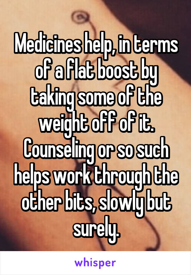 Medicines help, in terms of a flat boost by taking some of the weight off of it. Counseling or so such helps work through the other bits, slowly but surely.