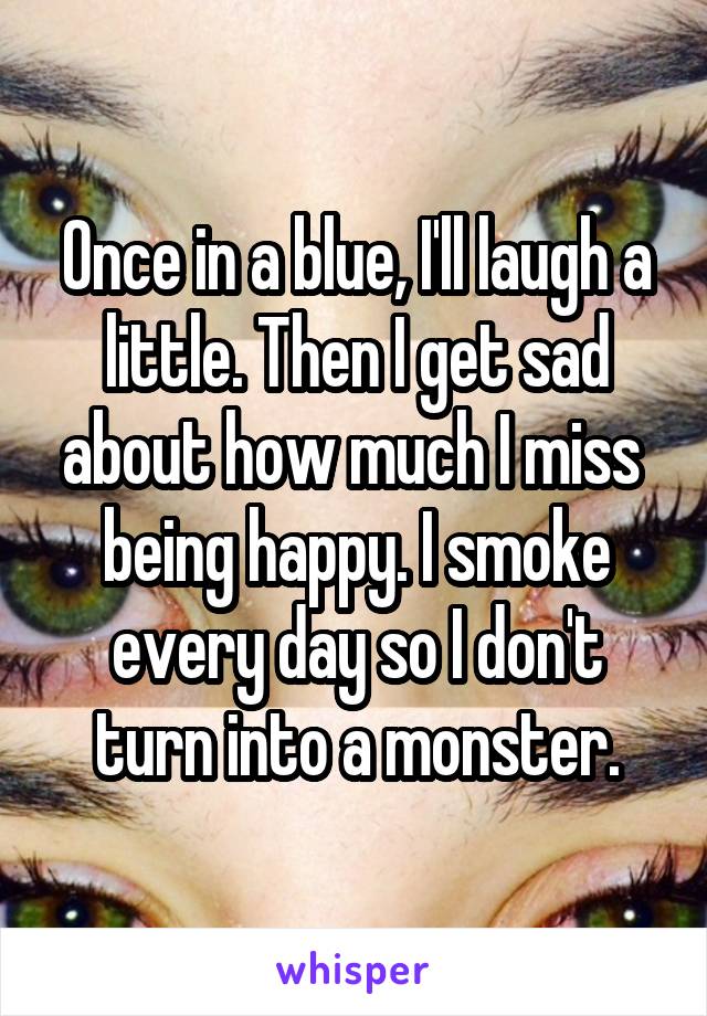 Once in a blue, I'll laugh a little. Then I get sad about how much I miss  being happy. I smoke every day so I don't turn into a monster.