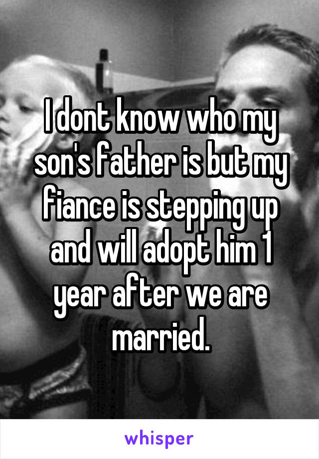 I dont know who my son's father is but my fiance is stepping up and will adopt him 1 year after we are married.