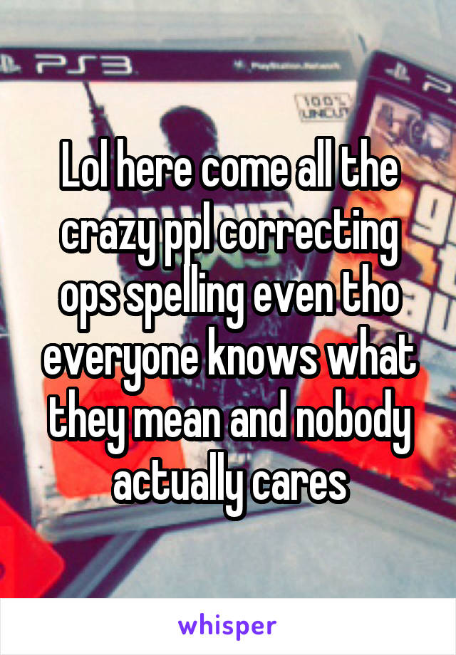 Lol here come all the crazy ppl correcting ops spelling even tho everyone knows what they mean and nobody actually cares