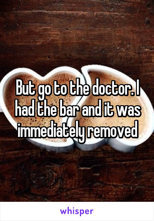 But go to the doctor. I had the bar and it was immediately removed