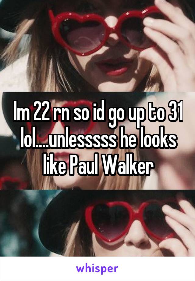 Im 22 rn so id go up to 31 lol....unlesssss he looks like Paul Walker
