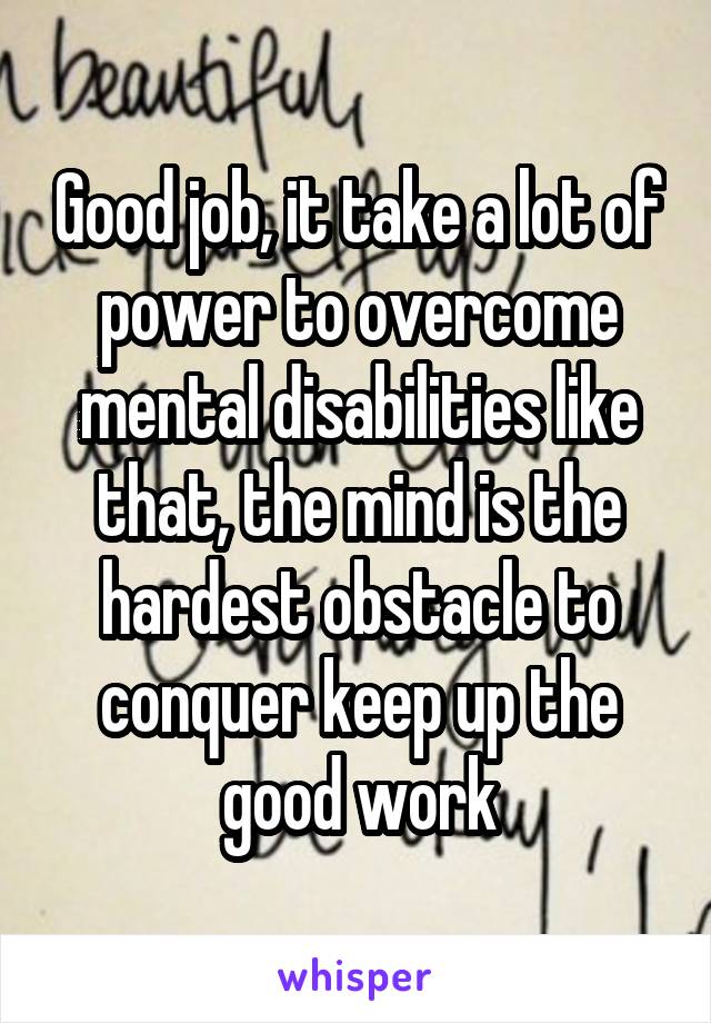 Good job, it take a lot of power to overcome mental disabilities like that, the mind is the hardest obstacle to conquer keep up the good work