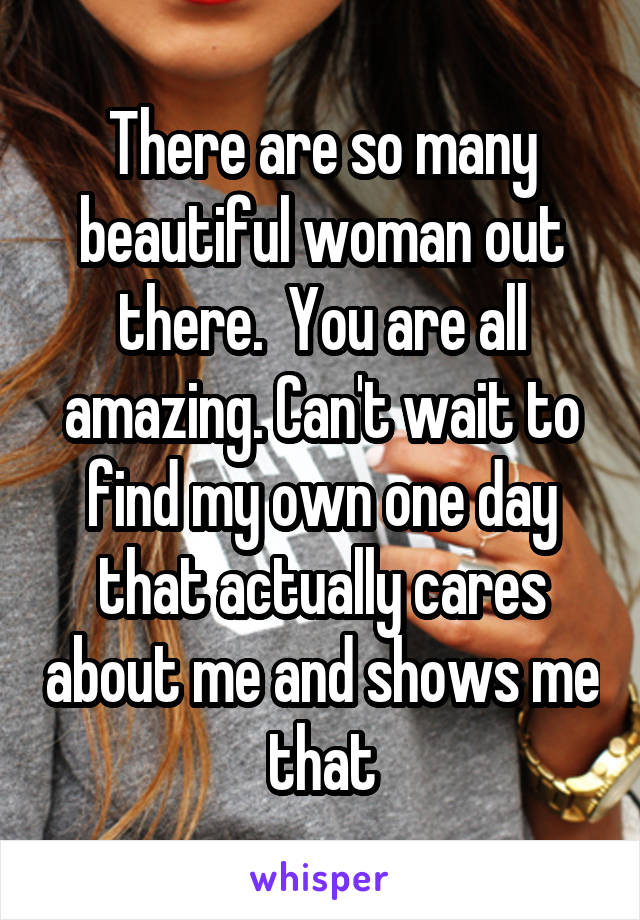 There are so many beautiful woman out there.  You are all amazing. Can't wait to find my own one day that actually cares about me and shows me that