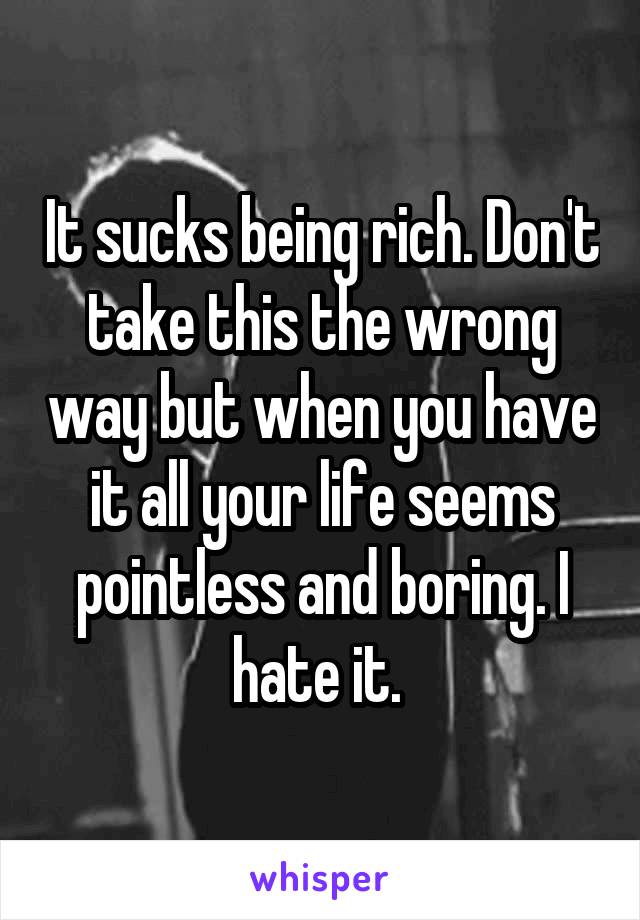 It sucks being rich. Don't take this the wrong way but when you have it all your life seems pointless and boring. I hate it. 