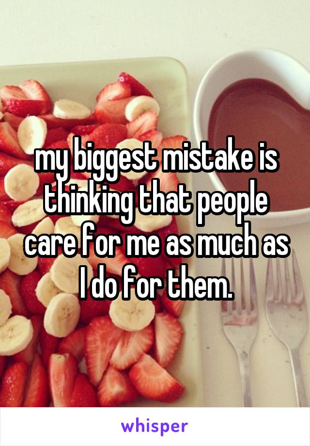 my biggest mistake is thinking that people care for me as much as I do for them.
