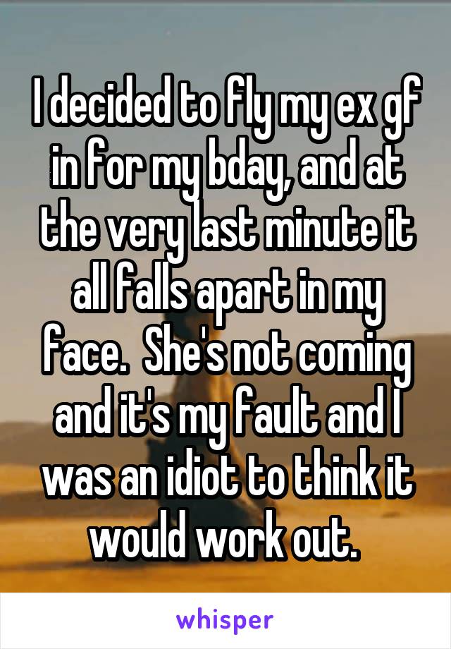 I decided to fly my ex gf in for my bday, and at the very last minute it all falls apart in my face.  She's not coming and it's my fault and I was an idiot to think it would work out. 