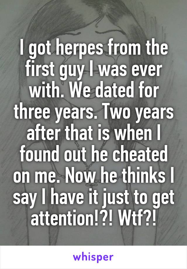 I got herpes from the first guy I was ever with. We dated for three years. Two years after that is when I found out he cheated on me. Now he thinks I say I have it just to get attention!?! Wtf?!