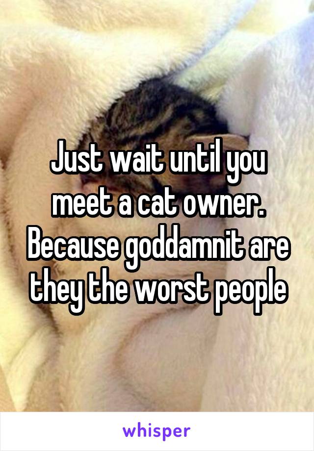Just wait until you meet a cat owner. Because goddamnit are they the worst people