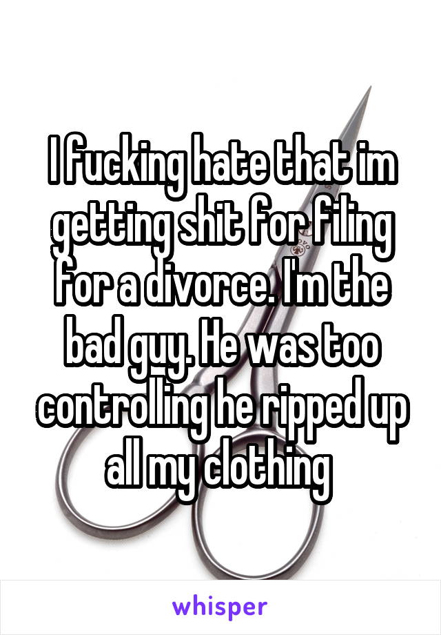 I fucking hate that im getting shit for filing for a divorce. I'm the bad guy. He was too controlling he ripped up all my clothing 
