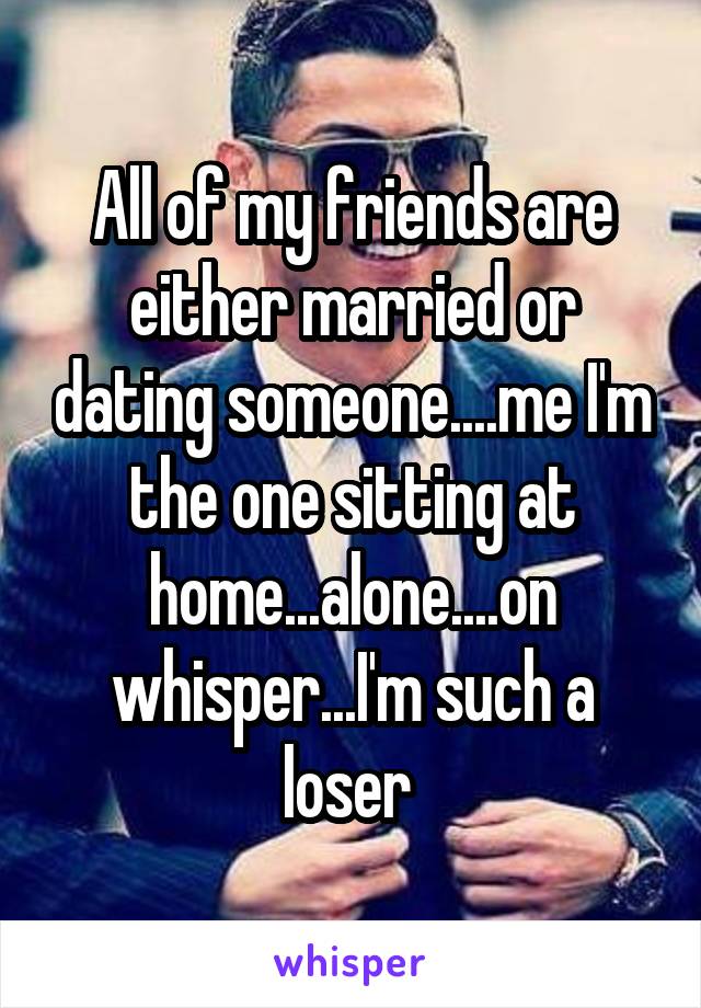 All of my friends are either married or dating someone....me I'm the one sitting at home...alone....on whisper...I'm such a loser 