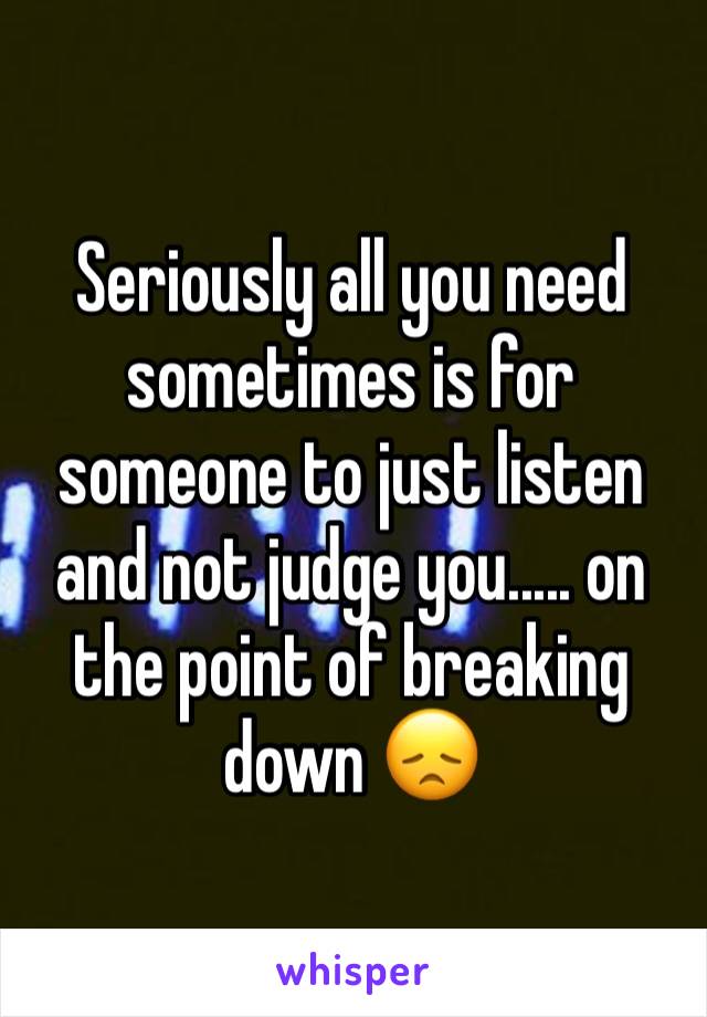 Seriously all you need sometimes is for someone to just listen and not judge you..... on the point of breaking down 😞