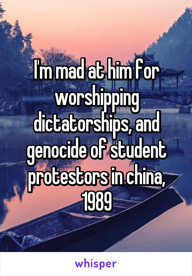 I'm mad at him for worshipping dictatorships, and genocide of student protestors in china, 1989