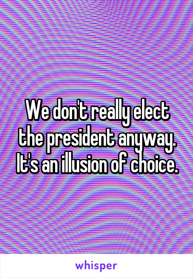We don't really elect the president anyway. It's an illusion of choice.
