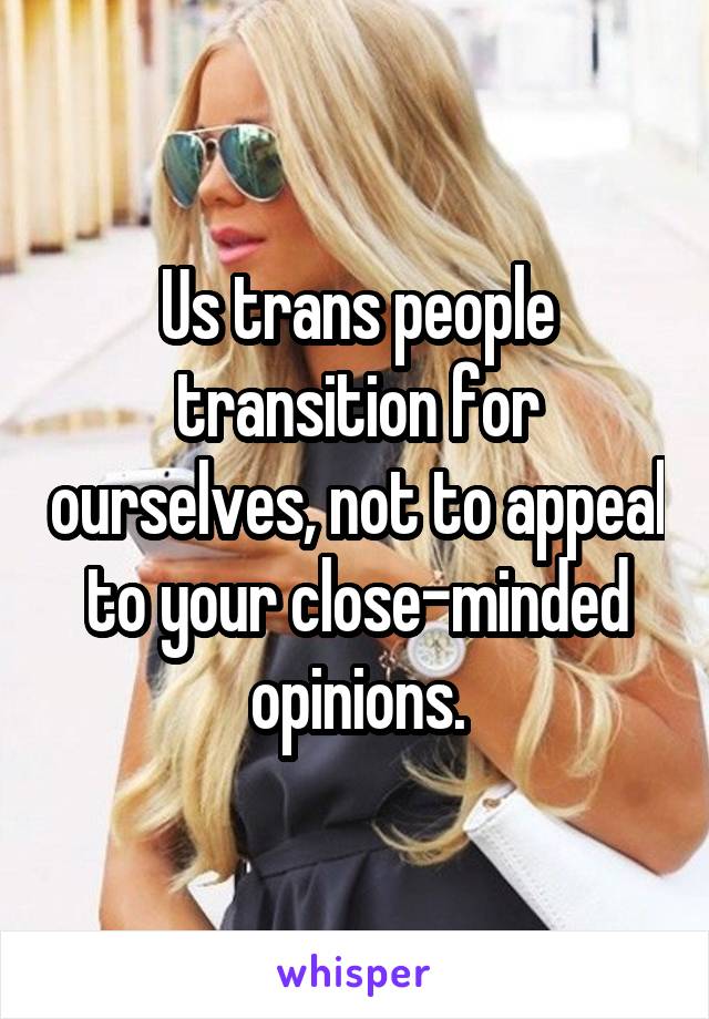 Us trans people transition for ourselves, not to appeal to your close-minded opinions.