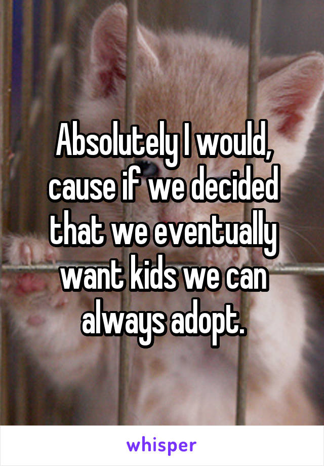 Absolutely I would, cause if we decided that we eventually want kids we can always adopt.