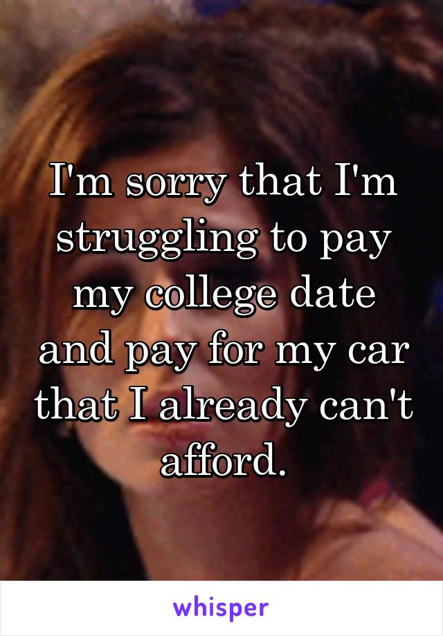 I'm sorry that I'm struggling to pay my college date and pay for my car that I already can't afford.