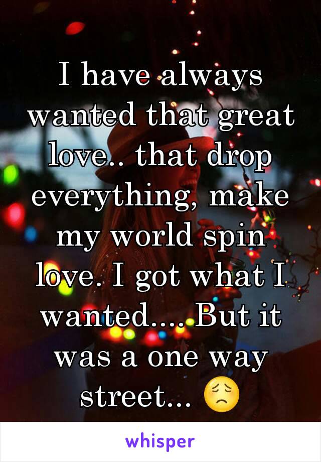 I have always wanted that great love.. that drop everything, make my world spin love. I got what I wanted.... But it was a one way street... 😟