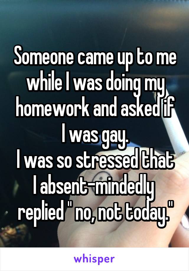 Someone came up to me while I was doing my homework and asked if I was gay.
I was so stressed that I absent-mindedly  replied " no, not today."