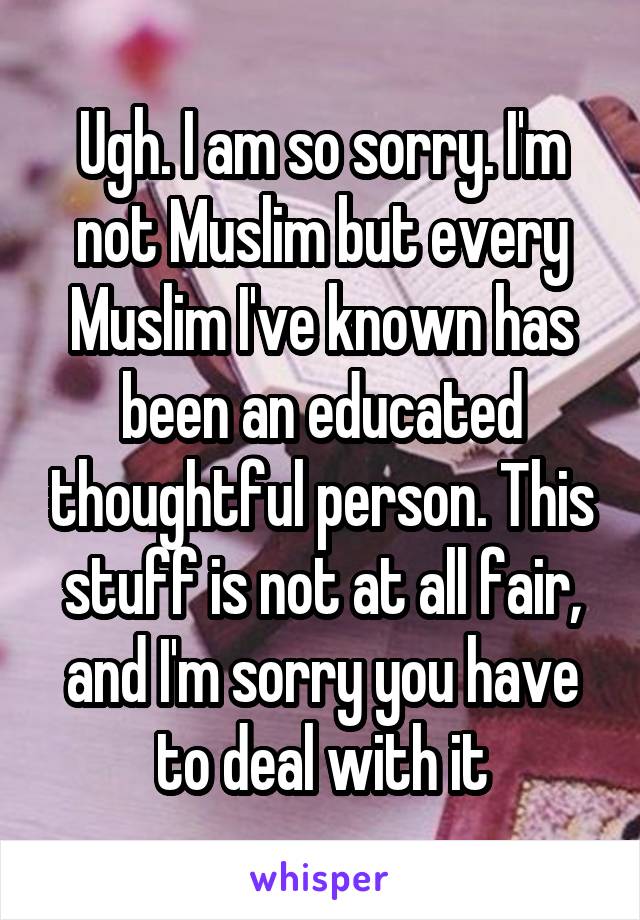 Ugh. I am so sorry. I'm not Muslim but every Muslim I've known has been an educated thoughtful person. This stuff is not at all fair, and I'm sorry you have to deal with it
