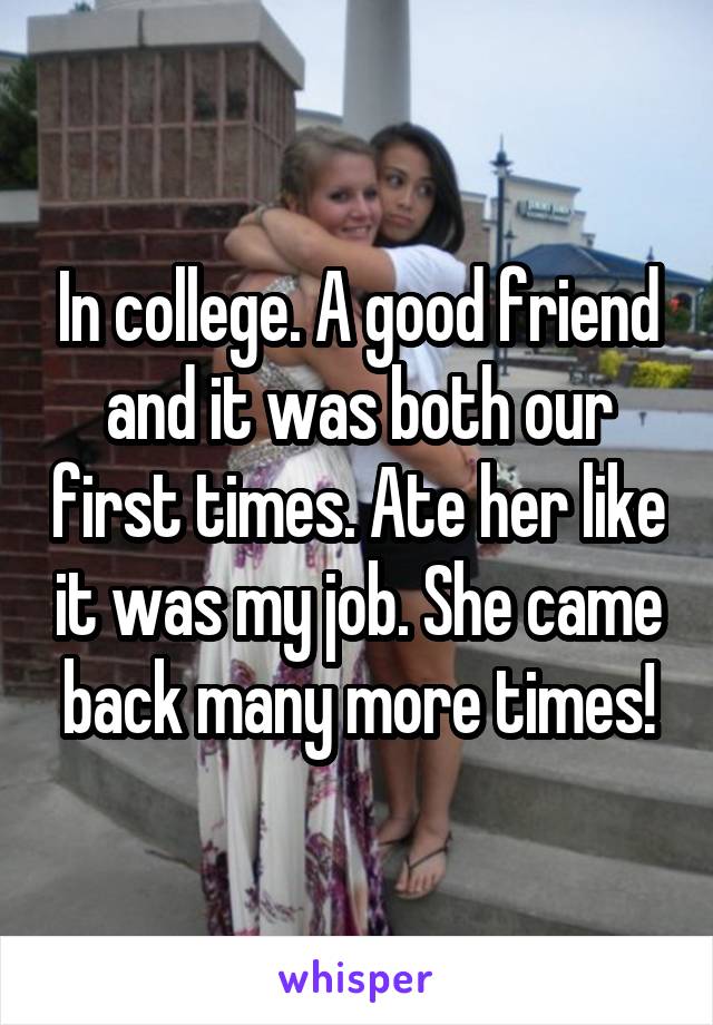 In college. A good friend and it was both our first times. Ate her like it was my job. She came back many more times!