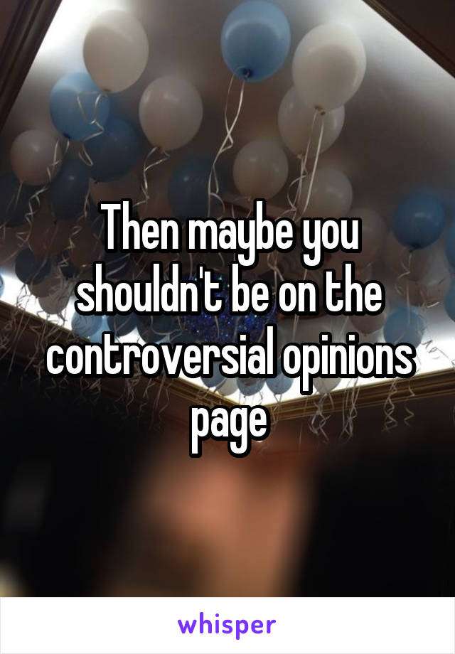 Then maybe you shouldn't be on the controversial opinions page