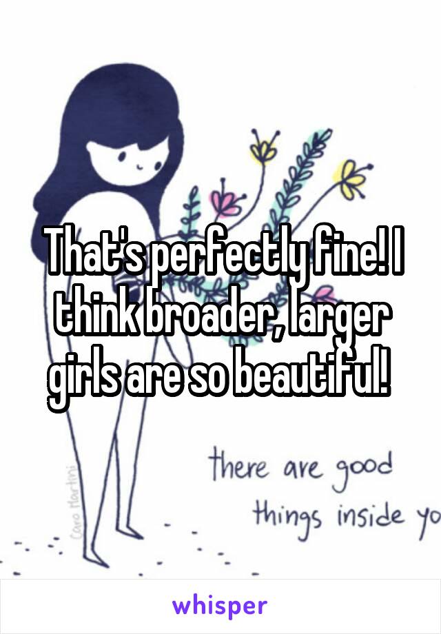 That's perfectly fine! I think broader, larger girls are so beautiful! 