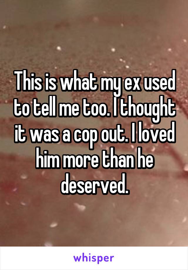 This is what my ex used to tell me too. I thought it was a cop out. I loved him more than he deserved.