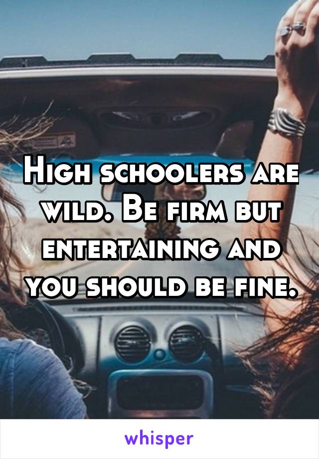 High schoolers are wild. Be firm but entertaining and you should be fine.