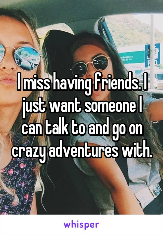 I miss having friends. I just want someone I can talk to and go on crazy adventures with.