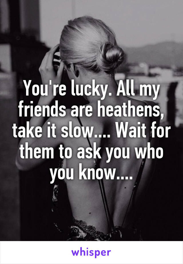 You're lucky. All my friends are heathens, take it slow.... Wait for them to ask you who you know....