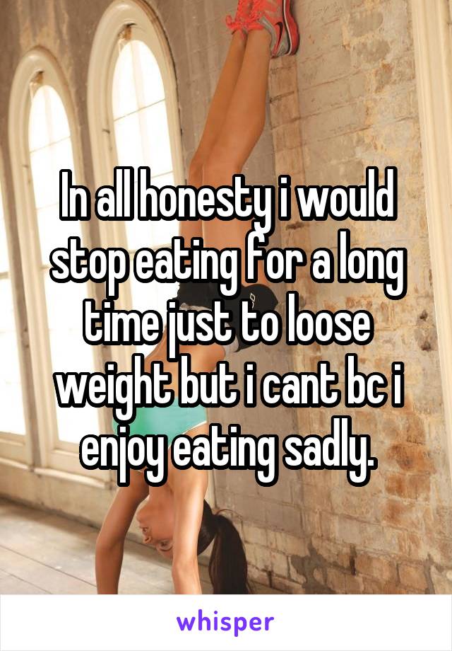 In all honesty i would stop eating for a long time just to loose weight but i cant bc i enjoy eating sadly.