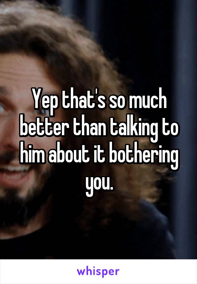 Yep that's so much better than talking to him about it bothering you.