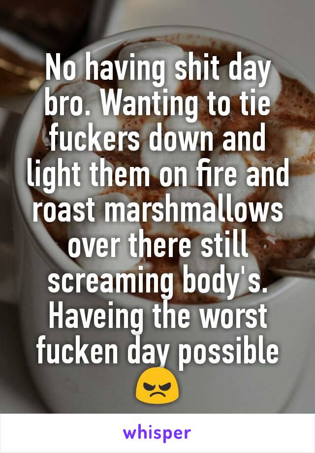 No having shit day bro. Wanting to tie fuckers down and light them on fire and roast marshmallows over there still screaming body's.
Haveing the worst fucken day possible 😠