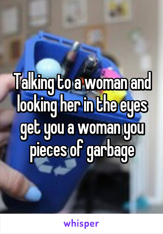 Talking to a woman and looking her in the eyes get you a woman you pieces of garbage