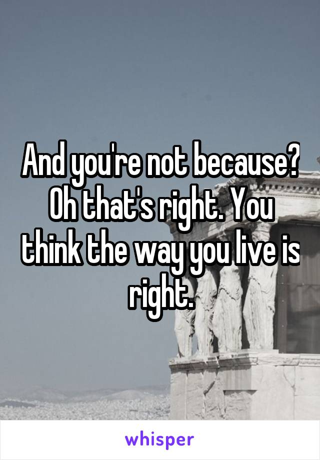 And you're not because? Oh that's right. You think the way you live is right.