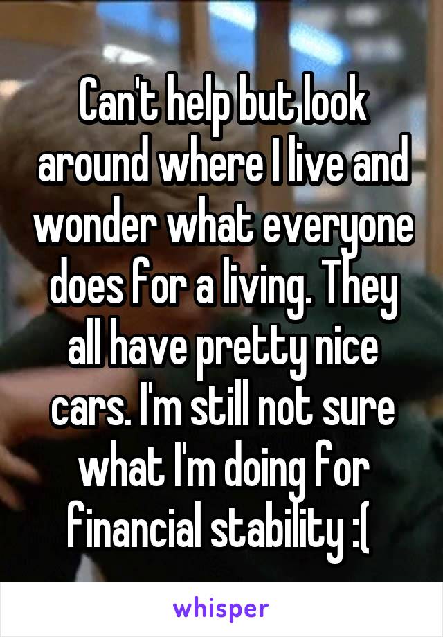 Can't help but look around where I live and wonder what everyone does for a living. They all have pretty nice cars. I'm still not sure what I'm doing for financial stability :( 