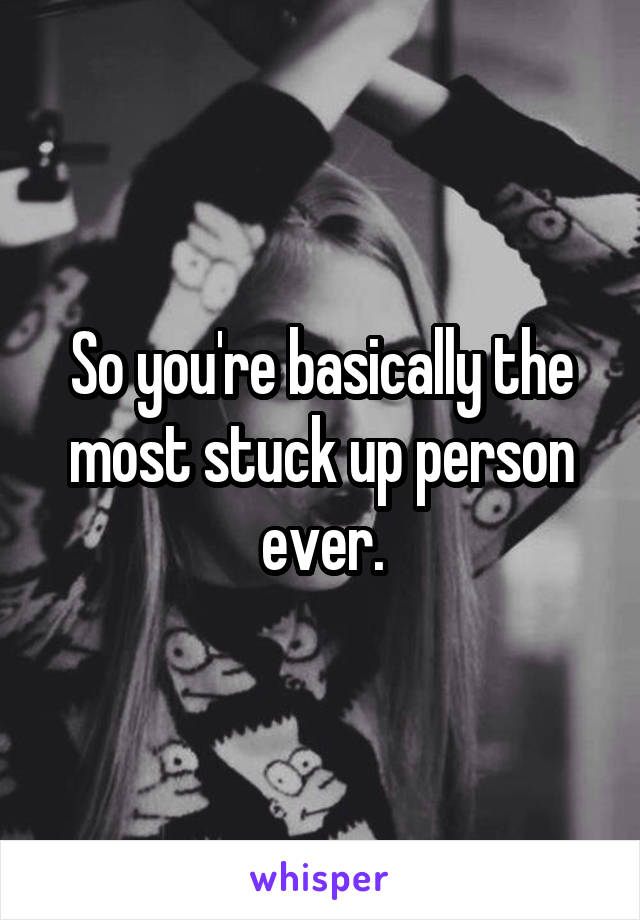 So you're basically the most stuck up person ever.