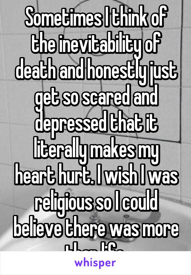 Sometimes I think of the inevitability of death and honestly just get so scared and depressed that it literally makes my heart hurt. I wish I was religious so I could believe there was more than life.
