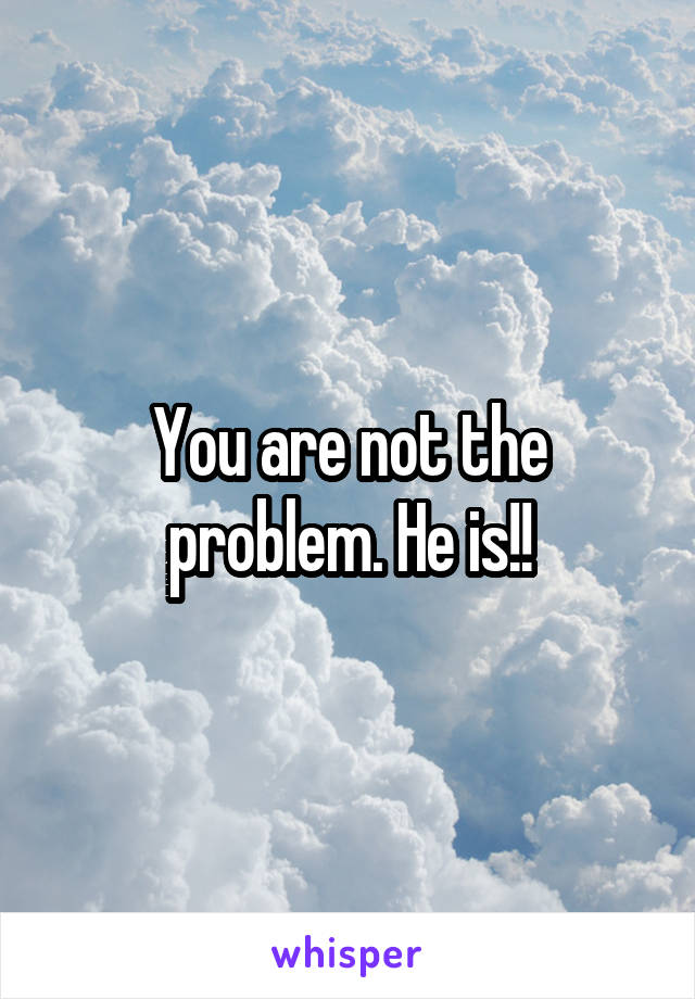 You are not the problem. He is!!