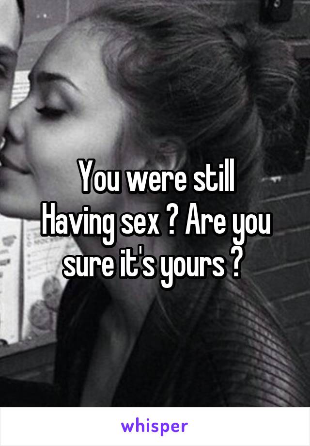 You were still
Having sex ? Are you sure it's yours ? 