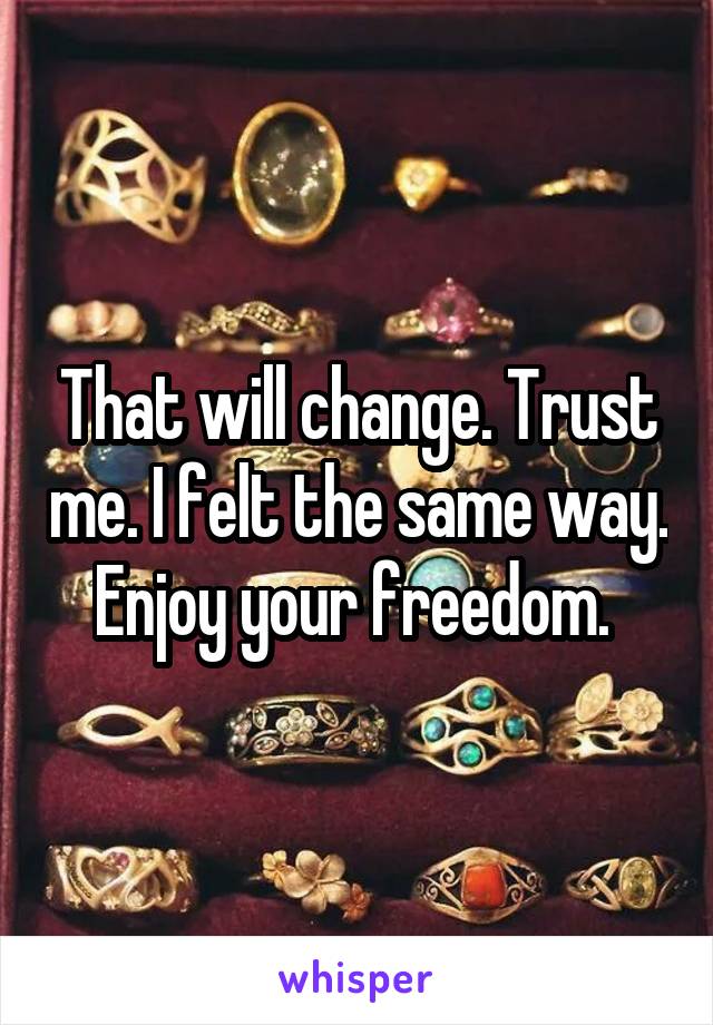 That will change. Trust me. I felt the same way. Enjoy your freedom. 