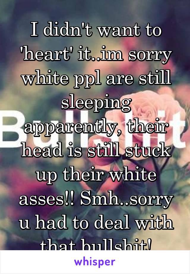 I didn't want to 'heart' it..im sorry white ppl are still sleeping apparently, their head is still stuck up their white asses!! Smh..sorry u had to deal with that bullshit!